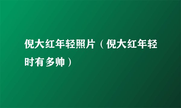 倪大红年轻照片（倪大红年轻时有多帅）