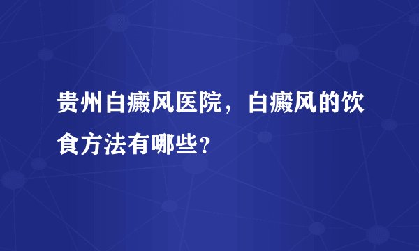 贵州白癜风医院，白癜风的饮食方法有哪些？