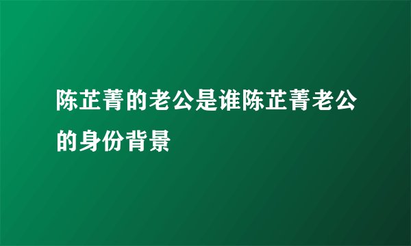 陈芷菁的老公是谁陈芷菁老公的身份背景