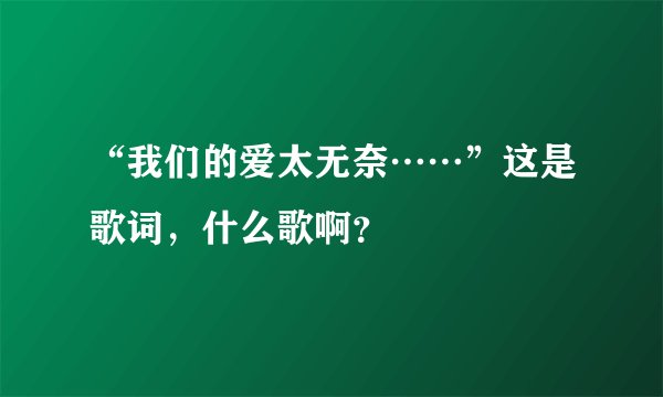 “我们的爱太无奈……”这是歌词,什么歌啊?