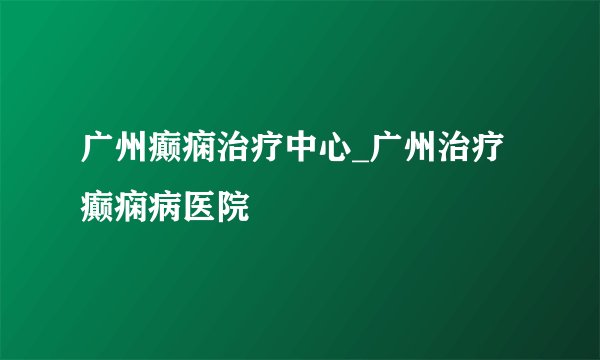 广州癫痫治疗中心_广州治疗癫痫病医院