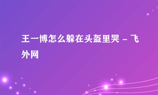 王一博怎么躲在头盔里哭 - 飞外网