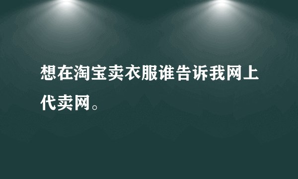 想在淘宝卖衣服谁告诉我网上代卖网。