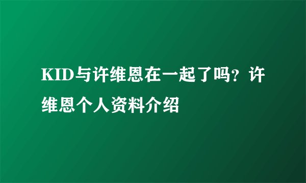 KID与许维恩在一起了吗?许维恩个人资料介绍