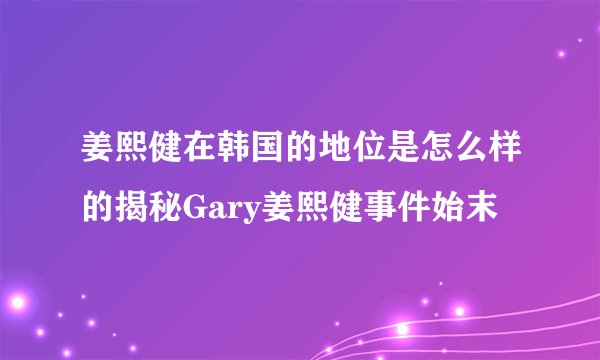 姜熙健在韩国的地位是怎么样的揭秘Gary姜熙健事件始末