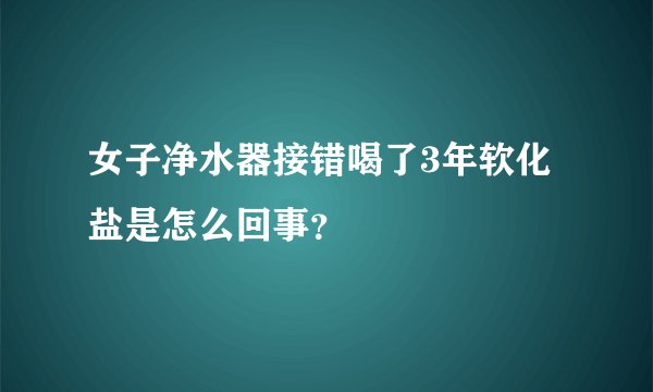 女子净水器接错喝了3年软化盐是怎么回事?