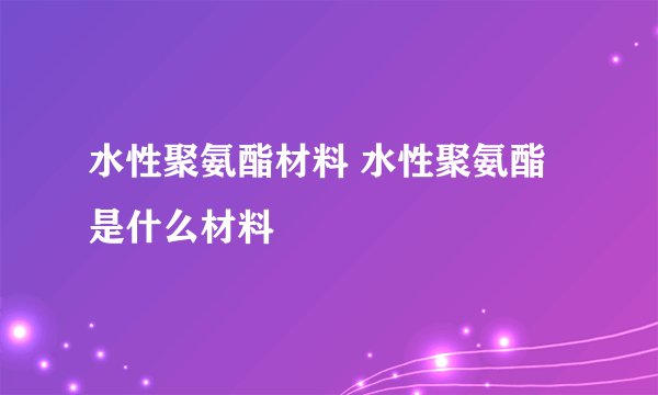 水性聚氨酯材料 水性聚氨酯是什么材料