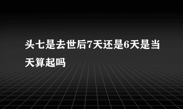 头七是去世后7天还是6天是当天算起吗