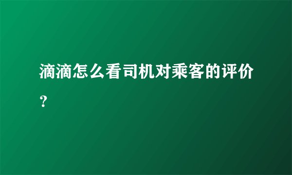 滴滴怎么看司机对乘客的评价?