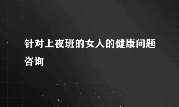 针对上夜班的女人的健康问题咨询