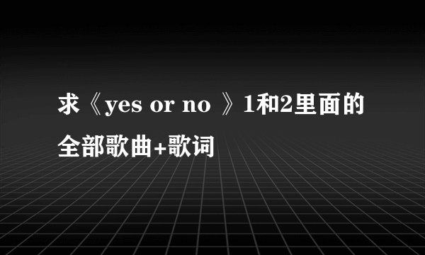 求《yes or no 》1和2里面的全部歌曲+歌词