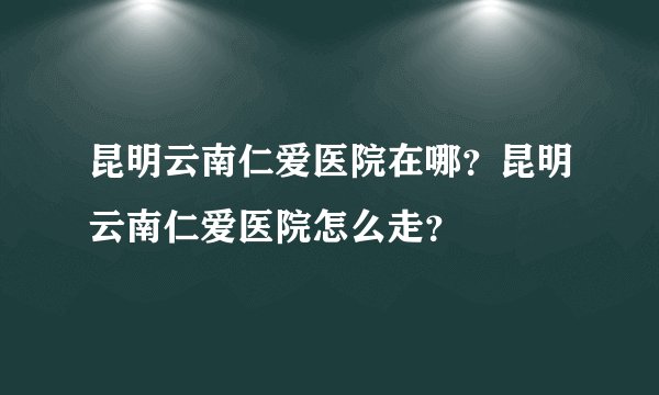 昆明云南仁爱医院在哪?昆明云南仁爱医院怎么走?