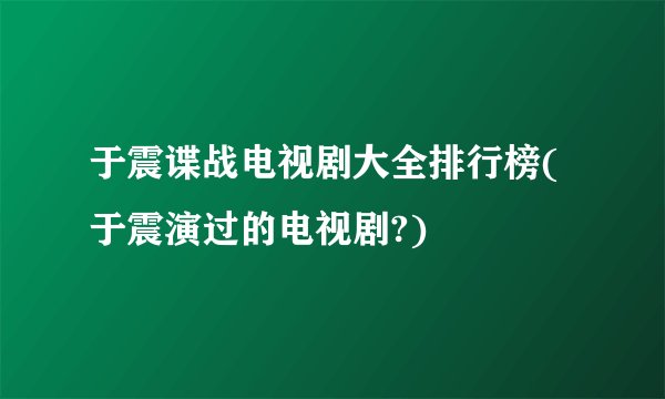 于震谍战电视剧大全排行榜(于震演过的电视剧?)