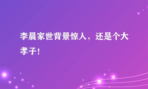 李晨家世背景惊人，还是个大孝子！