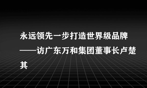 永远领先一步打造世界级品牌——访广东万和集团董事长卢楚其