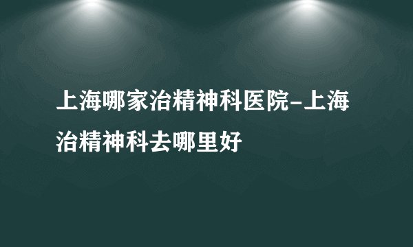 上海哪家治精神科医院-上海治精神科去哪里好