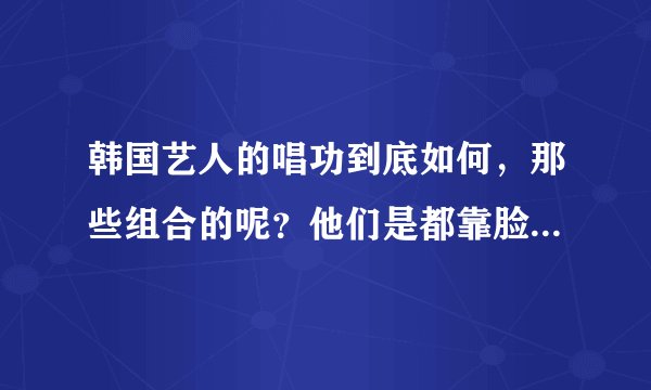韩国艺人的唱功到底如何，那些组合的呢？他们是都靠脸吃饭么？