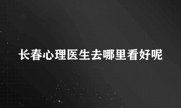 长春心理医生去哪里看好呢