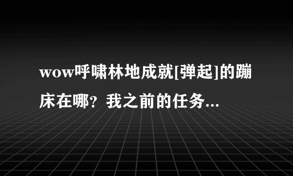 wow呼啸林地成就[弹起]的蹦床在哪？我之前的任务做完了！怎么没有蹦床了？-183****0932的回答