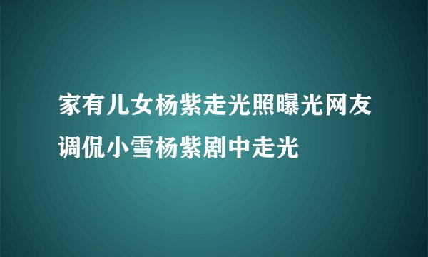 家有儿女杨紫走光照曝光网友调侃小雪杨紫剧中走光