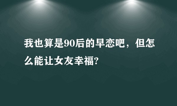 我也算是90后的早恋吧，但怎么能让女友幸福?