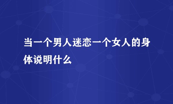 当一个男人迷恋一个女人的身体说明什么