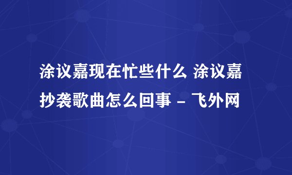 涂议嘉现在忙些什么 涂议嘉抄袭歌曲怎么回事 - 飞外网