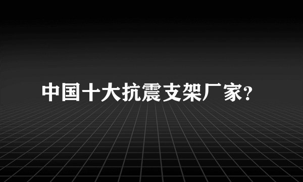 中国十大抗震支架厂家？