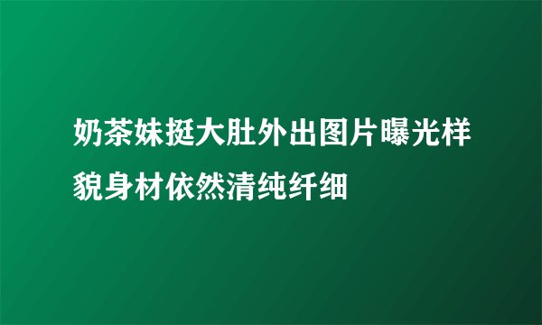 奶茶妹挺大肚外出图片曝光样貌身材依然清纯纤细