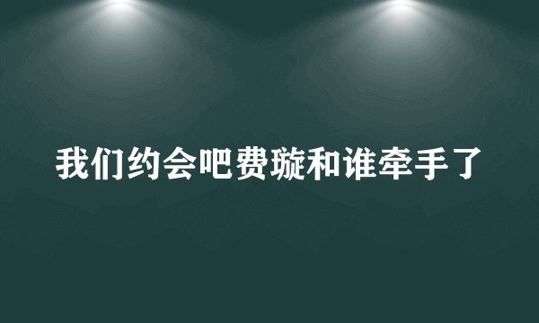 我们约会吧费璇和谁牵手了