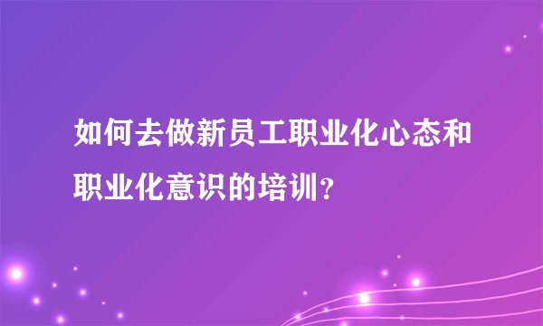 如何去做新员工职业化心态和职业化意识的培训？