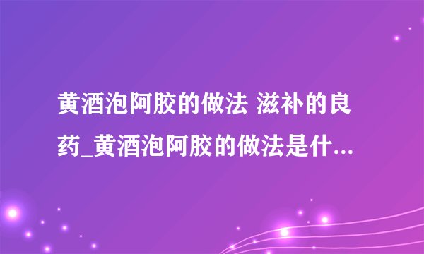 黄酒泡阿胶的做法 滋补的良药_黄酒泡阿胶的做法是什么_做阿胶膏注意事项_阿胶的功效作用