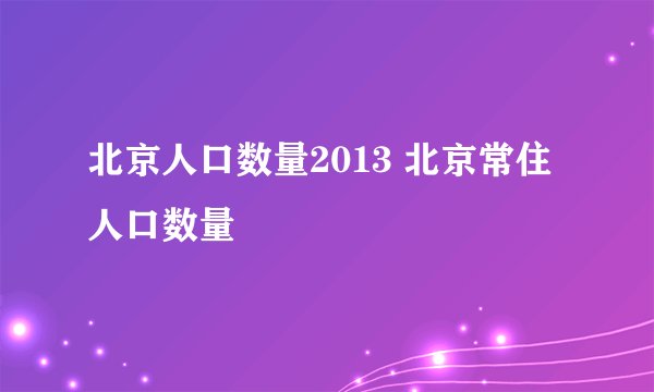北京人口数量2013 北京常住人口数量