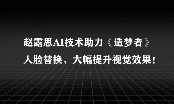 赵露思AI技术助力《造梦者》人脸替换,大幅提升视觉效果!