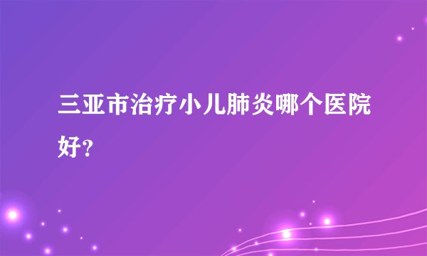 三亚市治疗小儿肺炎哪个医院好？