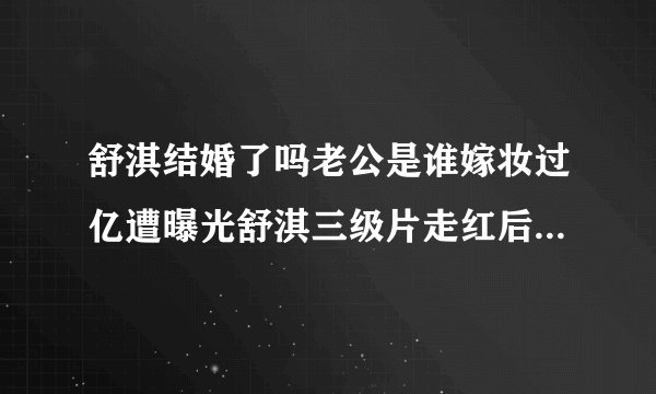 舒淇结婚了吗老公是谁嫁妆过亿遭曝光舒淇三级片走红后感情史深扒