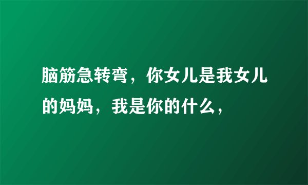 脑筋急转弯，你女儿是我女儿的妈妈，我是你的什么，