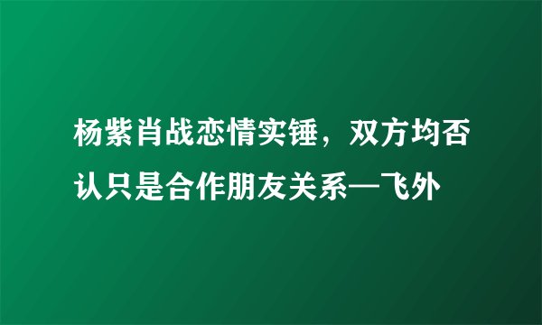 杨紫肖战恋情实锤,双方均否认只是合作朋友关系—飞外