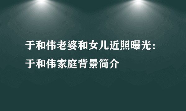 于和伟老婆和女儿近照曝光：于和伟家庭背景简介