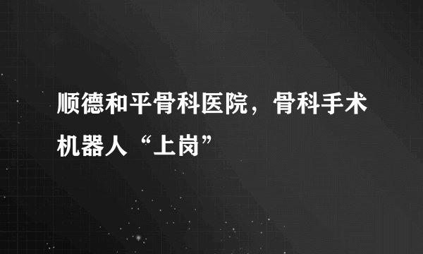 顺德和平骨科医院,骨科手术机器人“上岗”