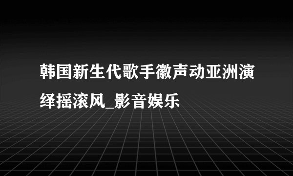 韩国新生代歌手徽声动亚洲演绎摇滚风_影音娱乐