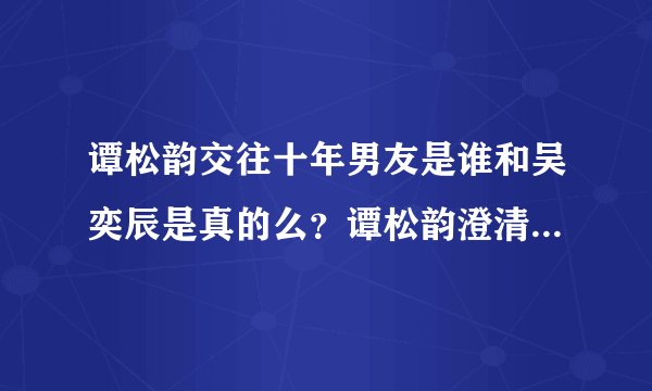 谭松韵交往十年男友是谁和吴奕辰是真的么?谭松韵澄清十年男友