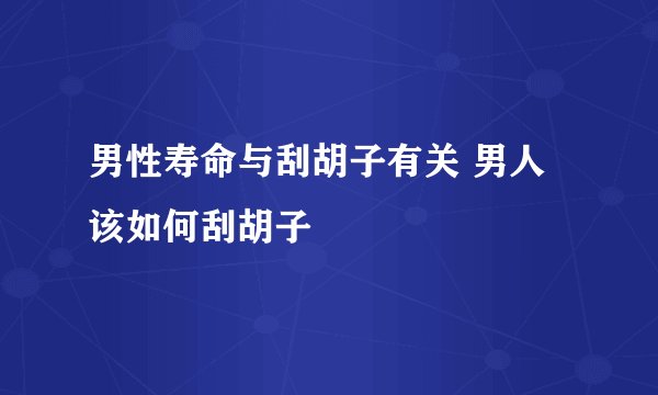 男性寿命与刮胡子有关 男人该如何刮胡子