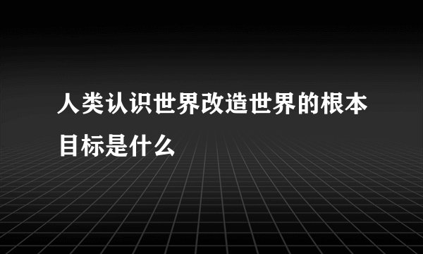 人类认识世界改造世界的根本目标是什么