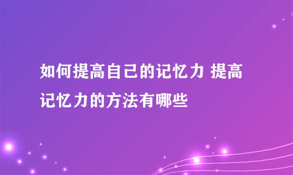 如何提高自己的记忆力 提高记忆力的方法有哪些