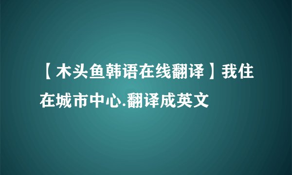 【木头鱼韩语在线翻译】我住在城市中心.翻译成英文