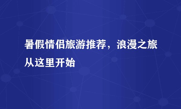 暑假情侣旅游推荐，浪漫之旅从这里开始