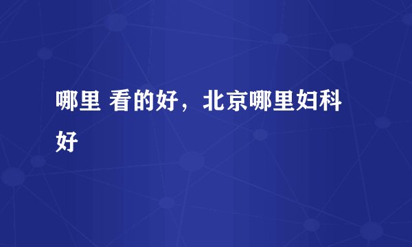 哪里 看的好，北京哪里妇科好