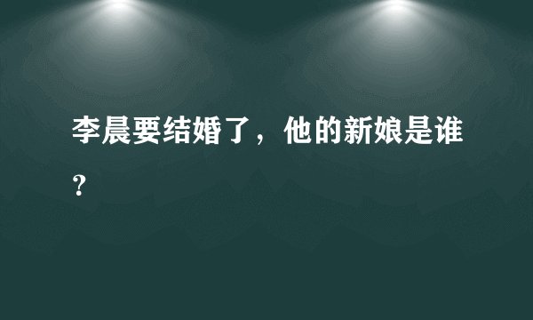 李晨要结婚了，他的新娘是谁？
