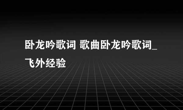 卧龙吟歌词 歌曲卧龙吟歌词_飞外经验